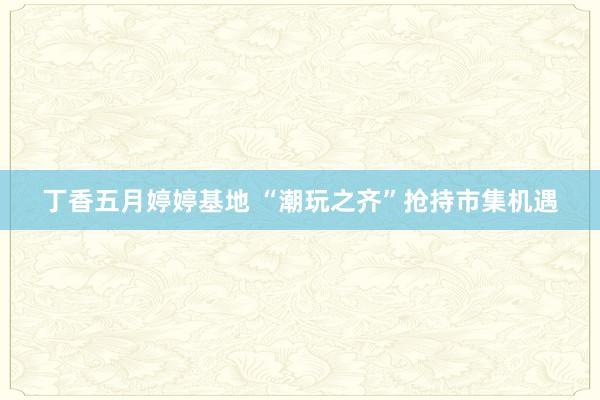 丁香五月婷婷基地 “潮玩之齐”抢持市集机遇