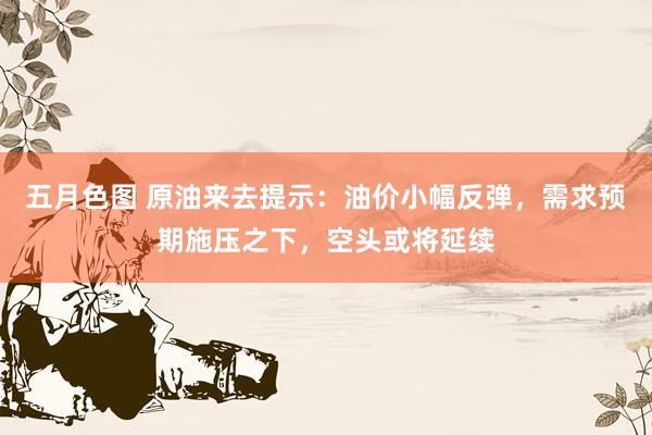 五月色图 原油来去提示：油价小幅反弹，需求预期施压之下，空头或将延续