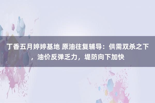 丁香五月婷婷基地 原油往复辅导：供需双杀之下，油价反弹乏力，堤防向下加快