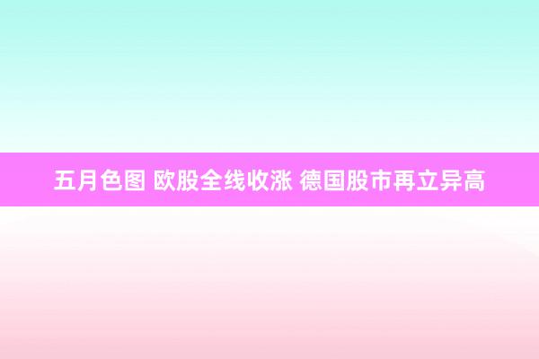 五月色图 欧股全线收涨 德国股市再立异高