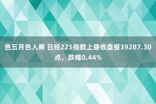 色五月色人阁 日经225指数上昼收盘报39287.30点，跌幅0.44%