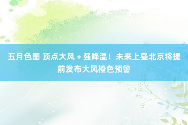五月色图 顶点大风＋强降温！未来上昼北京将提前发布大风橙色预警