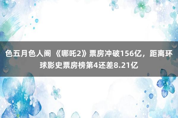 色五月色人阁 《哪吒2》票房冲破156亿，距离环球影史票房榜第4还差8.21亿