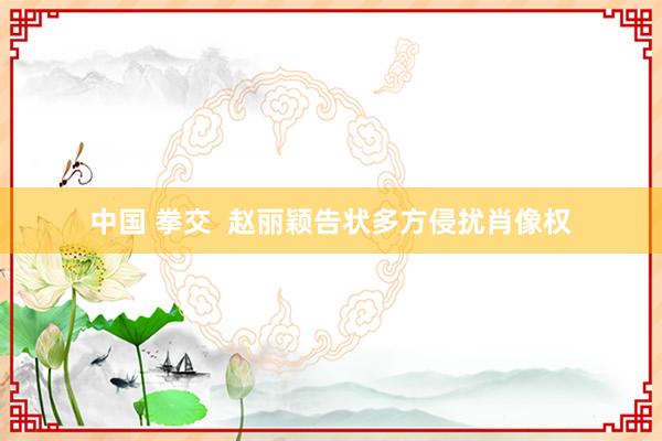 中国 拳交  赵丽颖告状多方侵扰肖像权